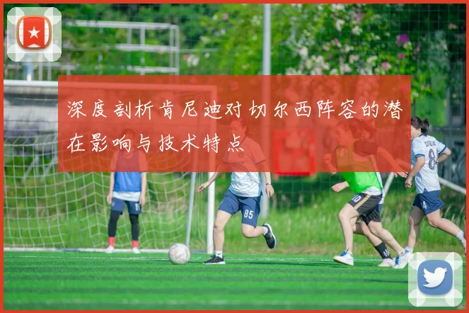 深度剖析肯尼迪对切尔西阵容的潜在影响与技术特点