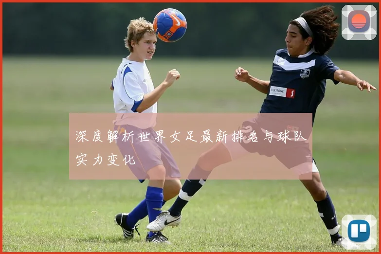 深度解析世界女足最新排名与球队实力变化