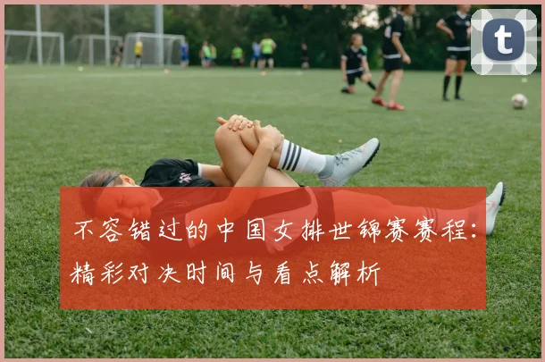 不容错过的中国女排世锦赛赛程：精彩对决时间与看点解析