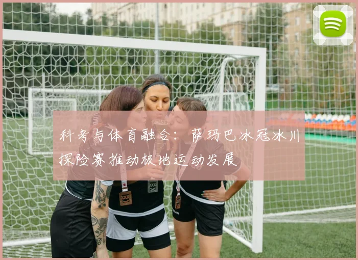 科考与体育融合：萨玛巴冰冠冰川探险赛推动极地运动发展