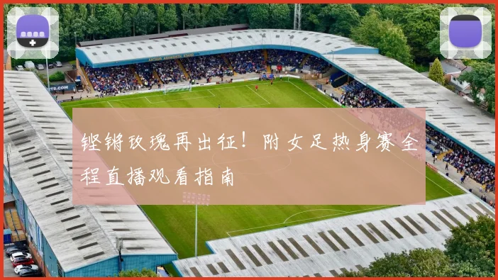 铿锵玫瑰再出征！附女足热身赛全程直播观看指南