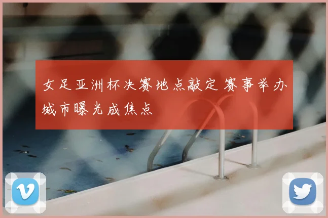 女足亚洲杯决赛地点敲定 赛事举办城市曝光成焦点