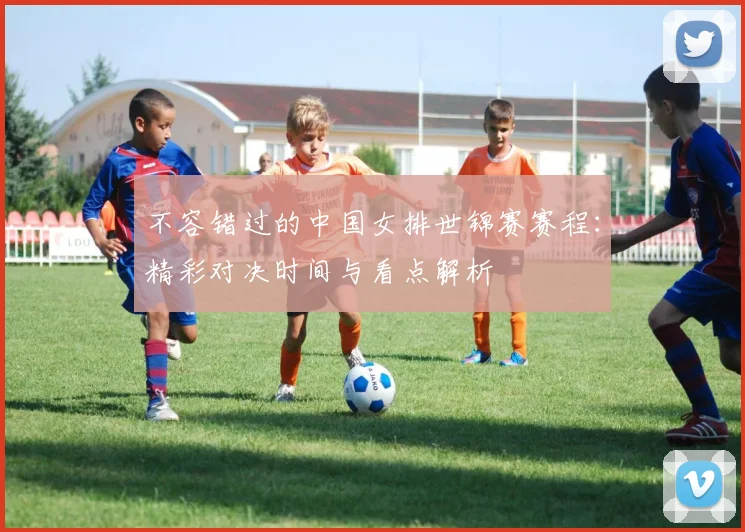 不容错过的中国女排世锦赛赛程:精彩对决时间与看点解析