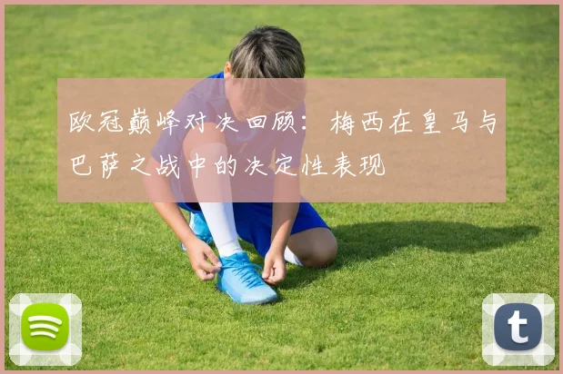 欧冠巅峰对决回顾：梅西在皇马与巴萨之战中的决定性表现