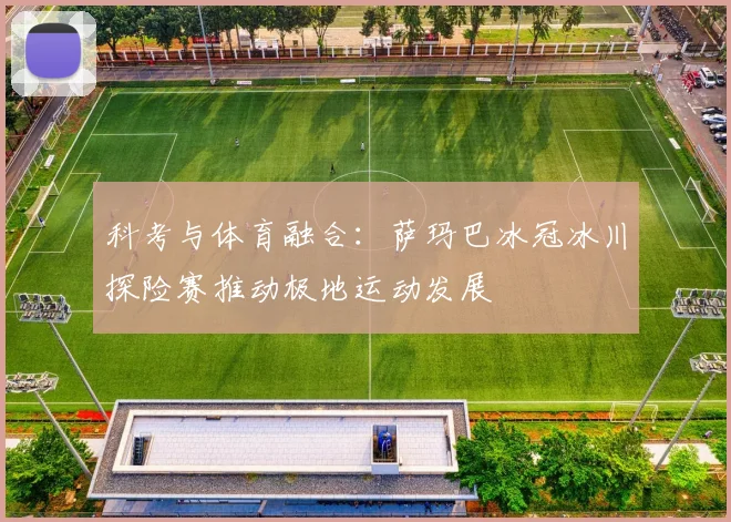 科考与体育融合：萨玛巴冰冠冰川探险赛推动极地运动发展