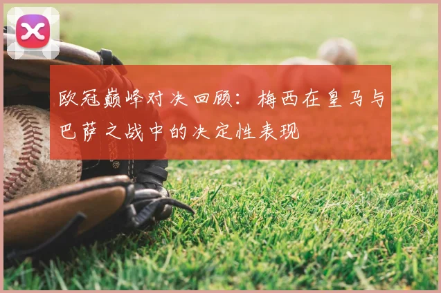 欧冠巅峰对决回顾：梅西在皇马与巴萨之战中的决定性表现