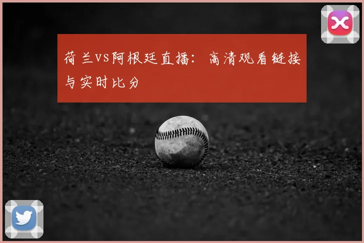 荷兰vs阿根廷直播:高清观看链接与实时比分