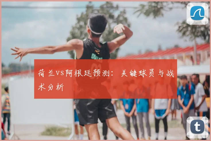 荷兰vs阿根廷预测：关键球员与战术分析