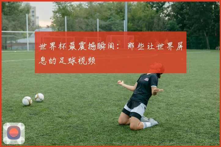 世界杯最震撼瞬间：那些让世界屏息的足球视频