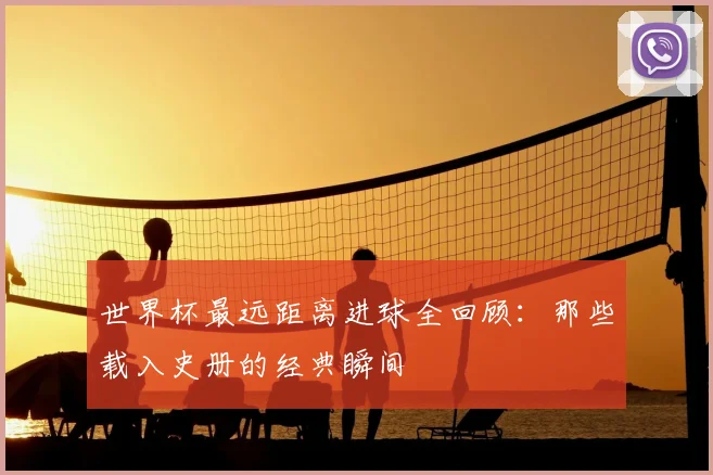 世界杯最远距离进球全回顾：那些载入史册的经典瞬间