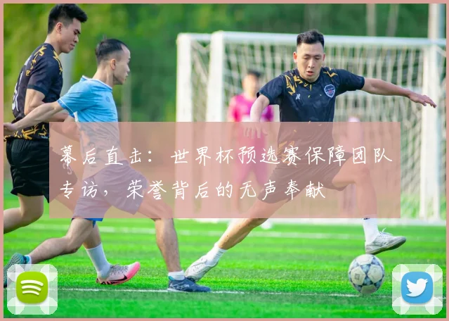 幕后直击:世界杯预选赛保障团队专访,荣誉背后的无声奉献