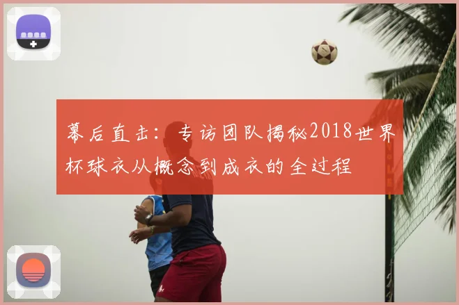 幕后直击:专访团队揭秘2018世界杯球衣从概念到成衣的全过程