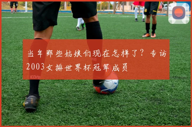 当年那些姑娘们现在怎样了？专访2003女排世界杯冠军成员