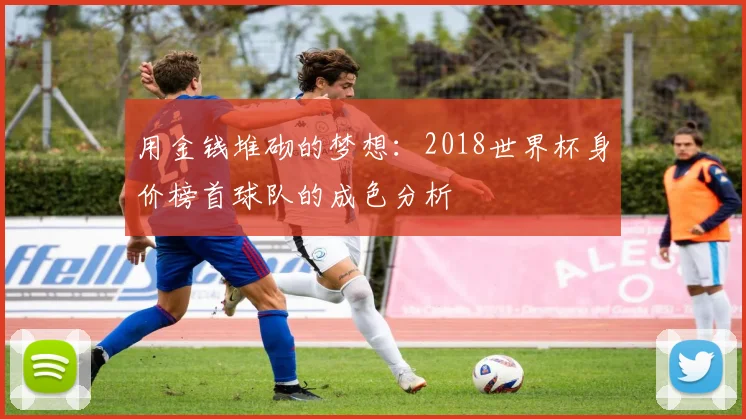 用金钱堆砌的梦想：2018世界杯身价榜首球队的成色分析