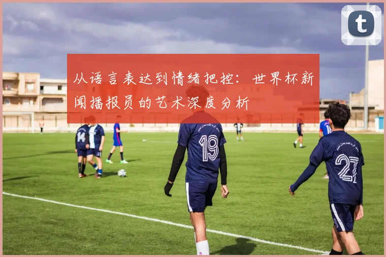 从语言表达到情绪把控：世界杯新闻播报员的艺术深度分析