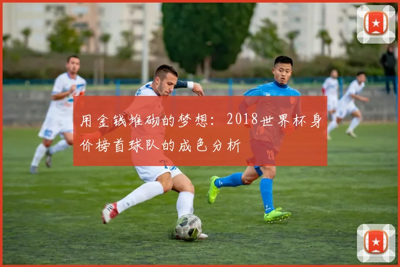 用金钱堆砌的梦想：2018世界杯身价榜首球队的成色分析