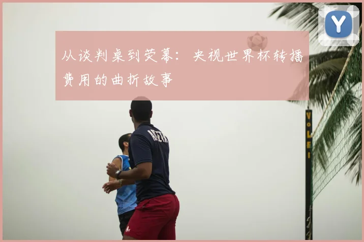 从谈判桌到荧幕：央视世界杯转播费用的曲折故事
