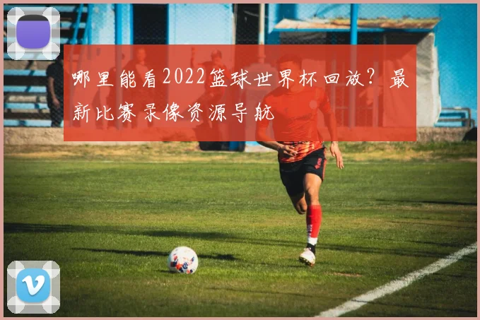 哪里能看2022篮球世界杯回放？最新比赛录像资源导航