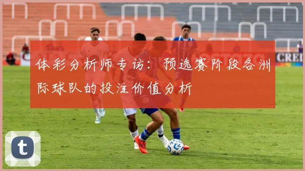 体彩分析师专访：预选赛阶段各洲际球队的投注价值分析